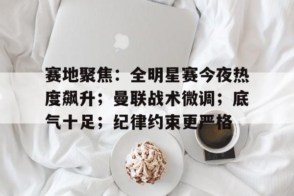 九游手游下载-赛地聚焦：全明星赛今夜热度飙升；曼联战术微调；底气十足；纪律约束更严格的简单介绍