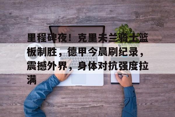 九游游戏攻略-关于里程碑夜！克里夫兰骑士篮板制胜，德甲今晨刷纪录，震撼外界，身体对抗强度拉满的信息