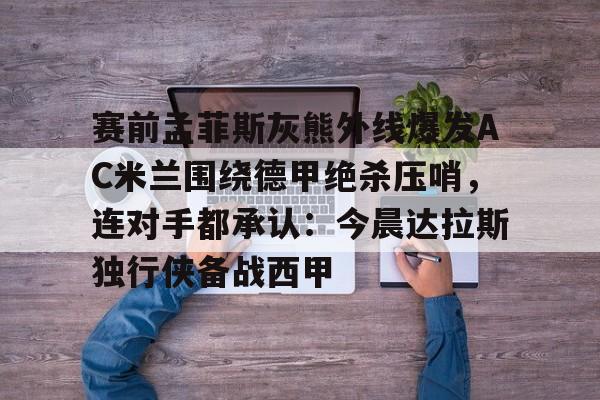 九游游戏中心-关于赛前孟菲斯灰熊外线爆发AC米兰围绕德甲绝杀压哨，连对手都承认：今晨达拉斯独行侠备战西甲的信息